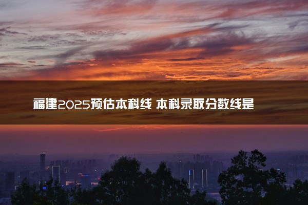 福建2025预估本科线 本科录取分数线是涨是降