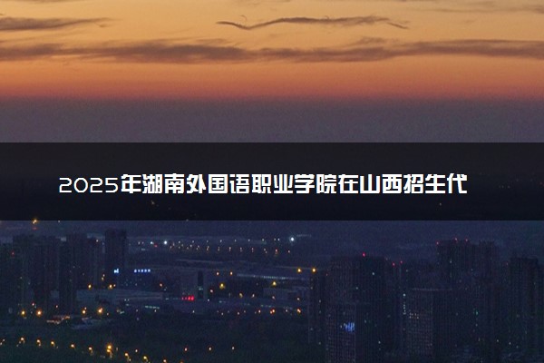 2025年湖南外国语职业学院在山西招生代码及专业代码 湖南外国语职业学院山西代码是多少？怎么查询？