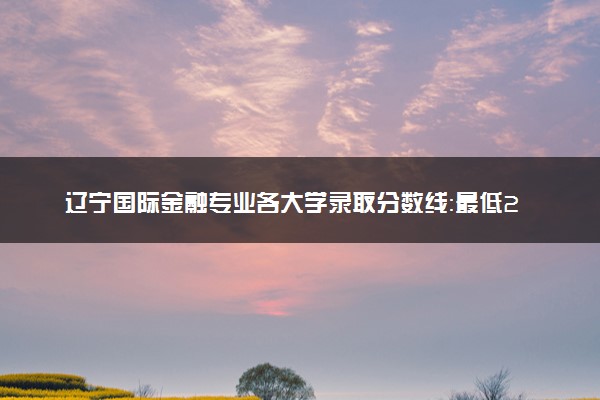 辽宁国际金融专业各大学录取分数线：最低236分能上 开设院校及位次
