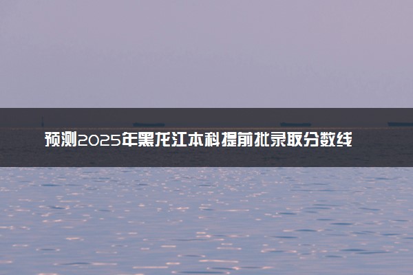 预测2025年黑龙江本科提前批录取分数线 预估提前批一般多少分能上