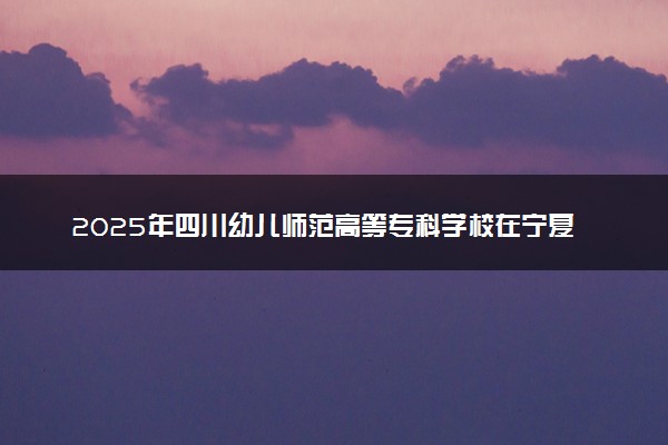 2025年四川幼儿师范高等专科学校在宁夏招生代码：5183 专业代码及报考指南