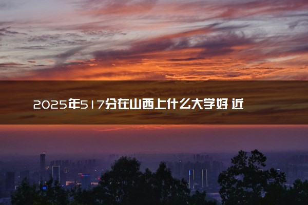 2025年517分在山西上什么大学好 近三年录取分数线是多少