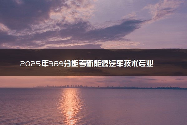 2025年389分能考新能源汽车技术专业吗 389分新能源汽车技术专业大学推荐