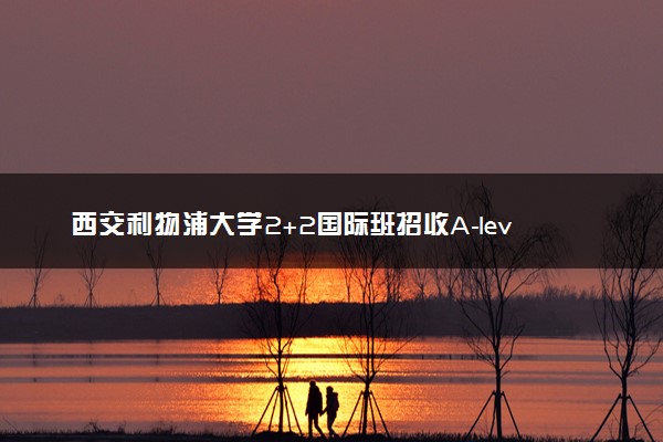 西交利物浦大学2+2国际班招收A-level学生吗