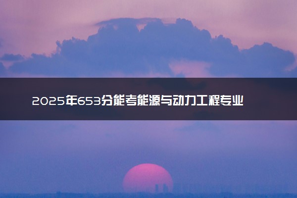 2025年653分能考能源与动力工程专业吗 653分能源与动力工程专业大学推荐