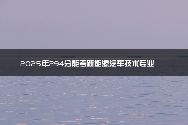 2025年294分能考新能源汽车技术专业吗 294分新能源汽车技术专业大学推荐