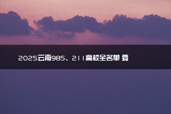 2025云南985、211高校全名单 要多少分才能考上