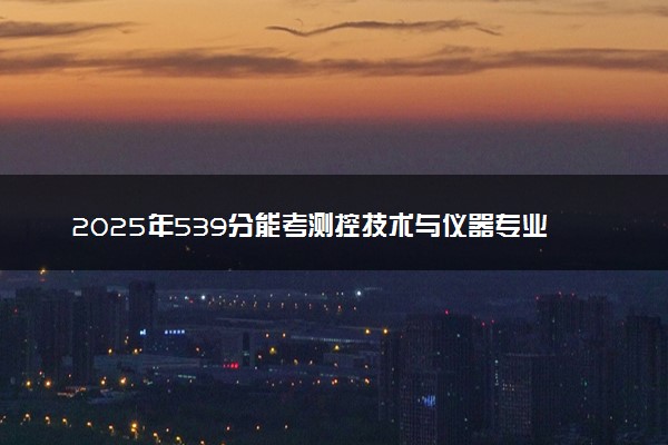 2025年539分能考测控技术与仪器专业吗 539分测控技术与仪器专业大学推荐
