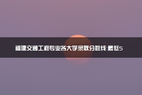 福建交通工程专业各大学录取分数线：最低508分能上 开设院校及位次