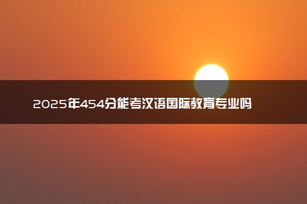 2025年454分能考汉语国际教育专业吗 454分汉语国际教育专业大学推荐
