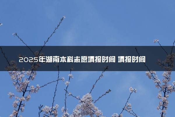 2025年湖南本科志愿填报时间 填报时间一般几天