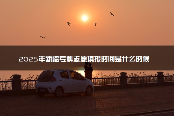 2025年新疆专科志愿填报时间是什么时候 高职志愿填报截止时间