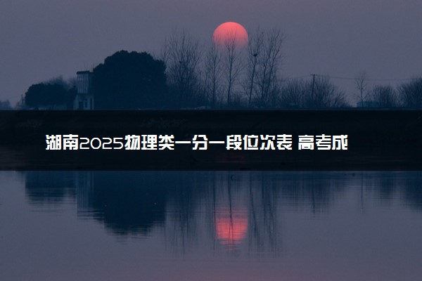湖南2025物理类一分一段位次表 高考成绩排名查询