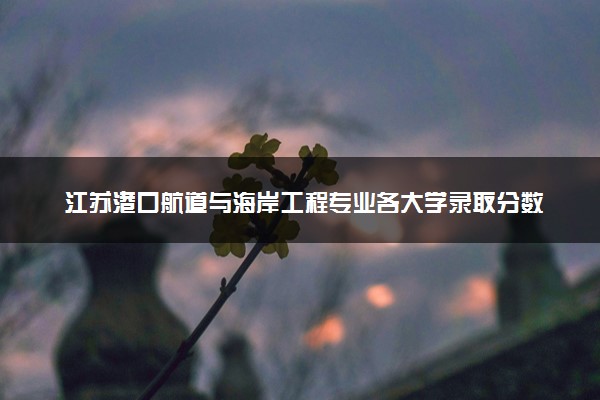 江苏港口航道与海岸工程专业各大学录取分数线：最低462分能上 开设院校及位次
