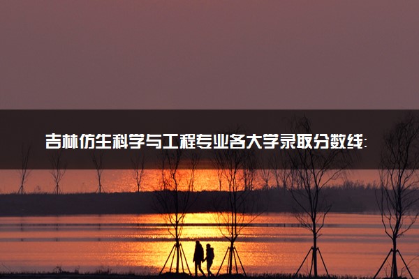 吉林仿生科学与工程专业各大学录取分数线：最低620分能上 开设院校及位次