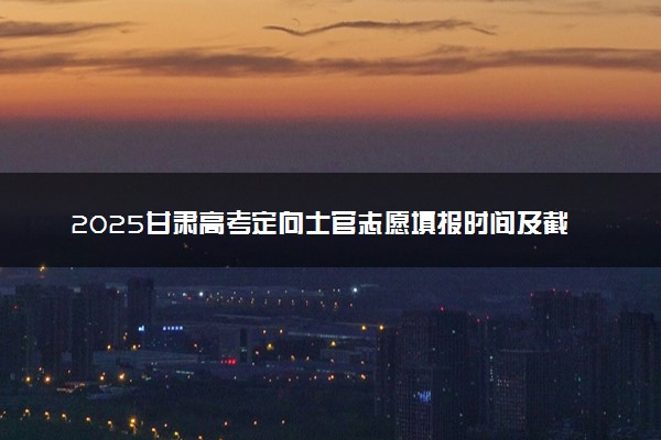 2025甘肃高考定向士官志愿填报时间及截止时间 什么时候报志愿