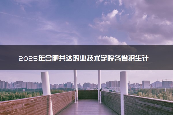2025年合肥共达职业技术学院各省招生计划人数及专业代码学费