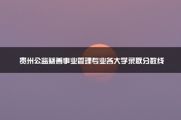 贵州公益慈善事业管理专业各大学录取分数线：最低377分能上 开设院校及位次