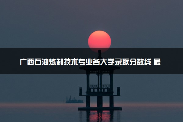 广西石油炼制技术专业各大学录取分数线：最低272分能上 开设院校及位次