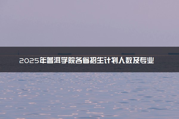 2025年普洱学院各省招生计划人数及专业代码学费