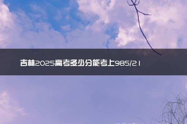 吉林2025高考多少分能考上985/211 附最低录取分数线