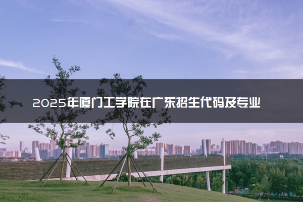 2025年厦门工学院在广东招生代码及专业代码 厦门工学院广东代码是多少？怎么查询？
