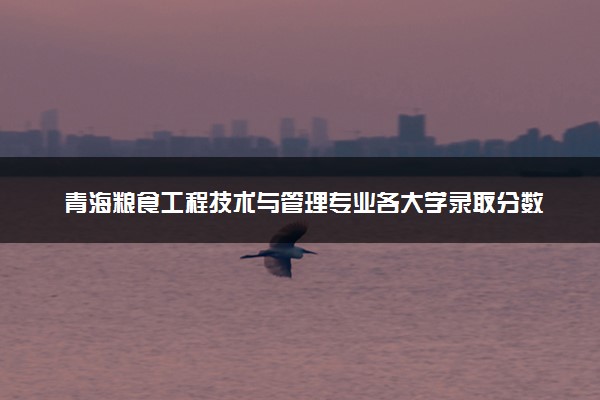 青海粮食工程技术与管理专业各大学录取分数线：最低278分能上 开设院校及位次