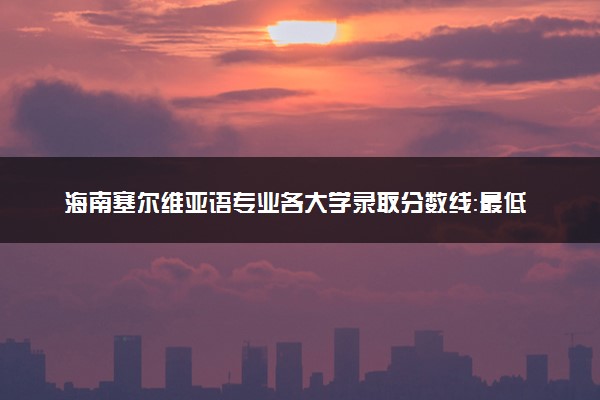 海南塞尔维亚语专业各大学录取分数线：最低596分能上 开设院校及位次