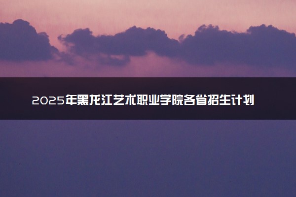 2025年黑龙江艺术职业学院各省招生计划人数及专业代码学费