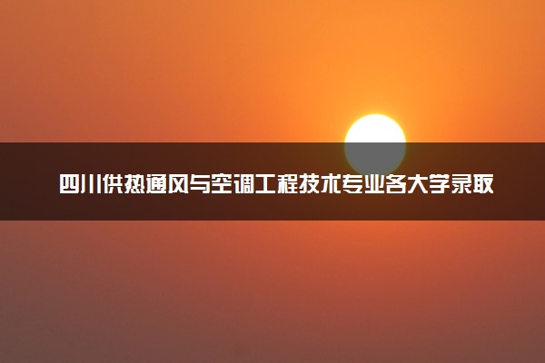 四川供热通风与空调工程技术专业各大学录取分数线：最低429分能上 开设院校及位次