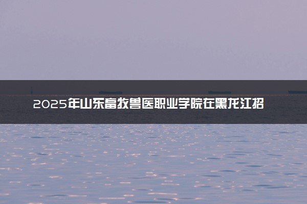 2025年山东畜牧兽医职业学院在黑龙江招生代码及专业代码 山东畜牧兽医职业学院黑龙江代码是多少？怎么查询？
