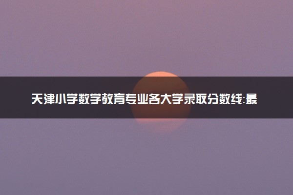 天津小学数学教育专业各大学录取分数线：最低212分能上 开设院校及位次