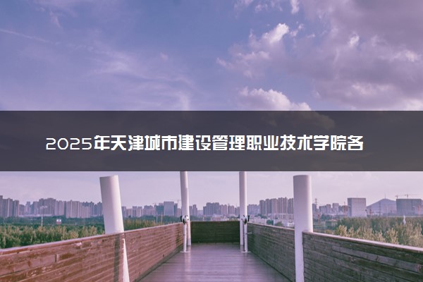 2025年天津城市建设管理职业技术学院各省招生计划人数及专业代码学费