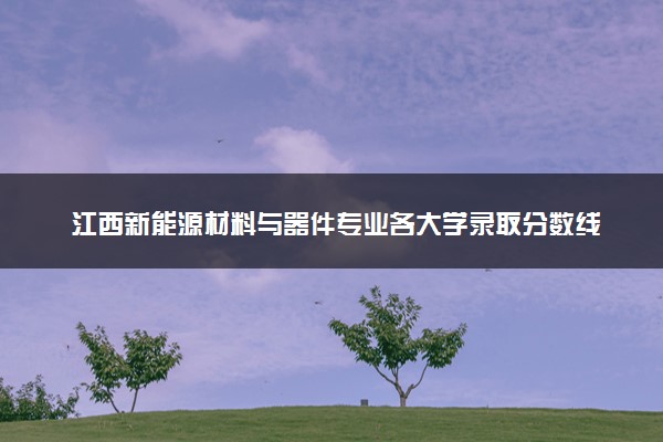 江西新能源材料与器件专业各大学录取分数线：最低448分能上 开设院校及位次
