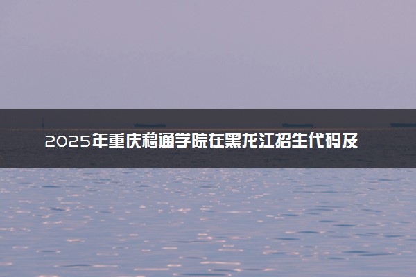2025年重庆移通学院在黑龙江招生代码及专业代码 重庆移通学院黑龙江代码是多少？怎么查询？