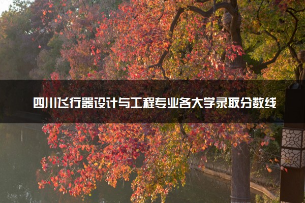 四川飞行器设计与工程专业各大学录取分数线：最低515分能上 开设院校及位次