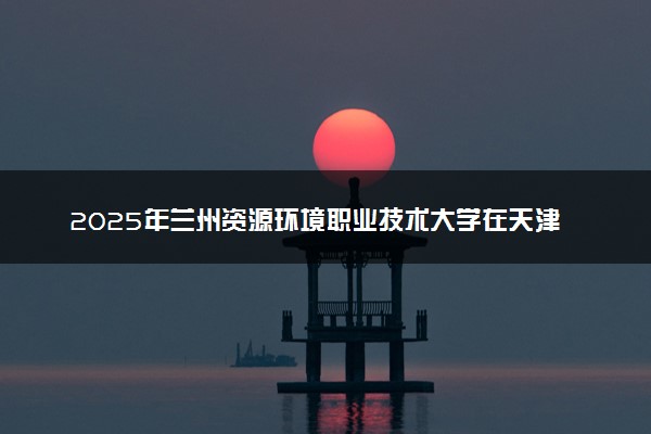 2025年兰州资源环境职业技术大学在天津招生代码及专业代码 兰州资源环境职业技术大学天津代码是多少？怎么查询？