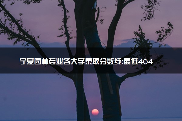 宁夏园林专业各大学录取分数线：最低404分能上 开设院校及位次