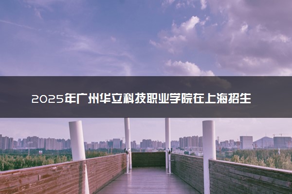 2025年广州华立科技职业学院在上海招生代码及专业代码 广州华立科技职业学院上海代码是多少？怎么查询？