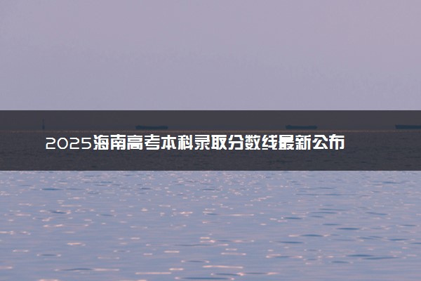 2025海南高考本科录取分数线最新公布 综合类本科线汇总