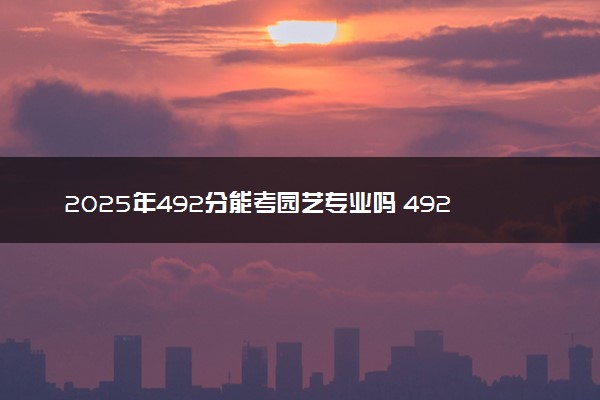 2025年492分能考园艺专业吗 492分园艺专业大学推荐