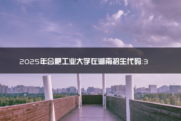 2025年合肥工业大学在湖南招生代码：3404 专业代码及报考指南