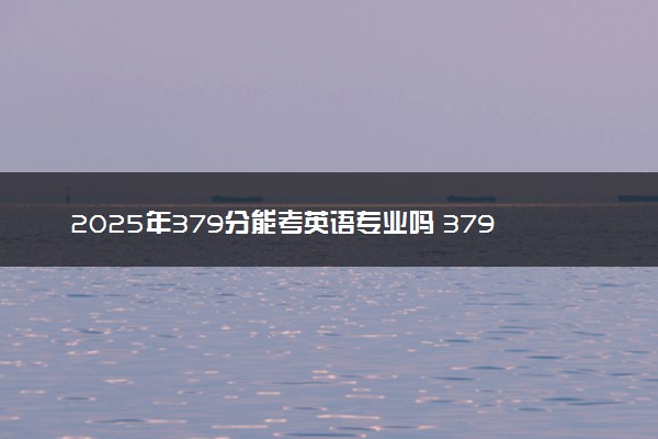 2025年379分能考英语专业吗 379分英语专业大学推荐