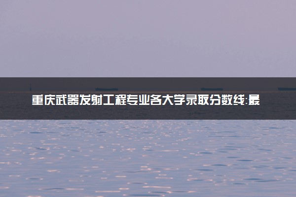 重庆武器发射工程专业各大学录取分数线：最低559分能上 开设院校及位次