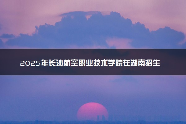 2025年长沙航空职业技术学院在湖南招生代码：4328 专业代码及报考指南