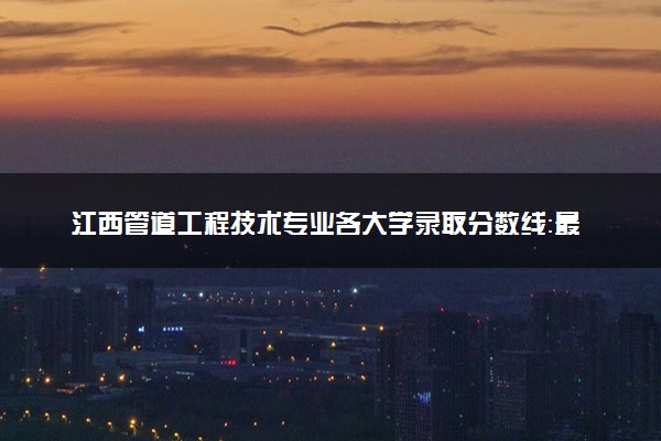 江西管道工程技术专业各大学录取分数线：最低295分能上 开设院校及位次