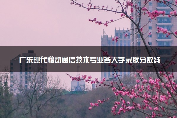 广东现代移动通信技术专业各大学录取分数线：最低408分能上 开设院校及位次