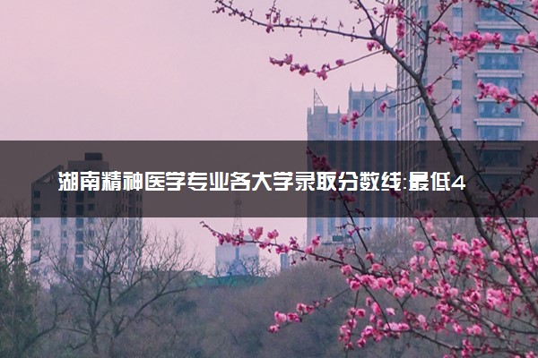 湖南精神医学专业各大学录取分数线：最低494分能上 开设院校及位次