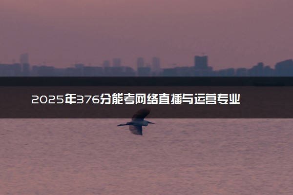 2025年376分能考网络直播与运营专业吗 376分网络直播与运营专业大学推荐