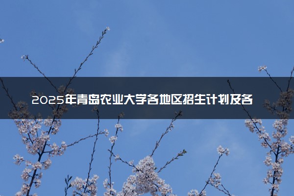 2025年青岛农业大学各地区招生计划及各专业分省招生人数是多少？(附学费及专业代码)